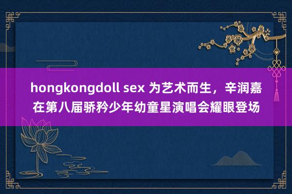 hongkongdoll sex 为艺术而生，辛润嘉在第八届骄矜少年幼童星演唱会耀眼登场