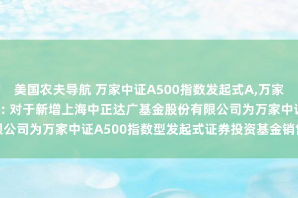 美国农夫导航 万家中证A500指数发起式A，万家中证A500指数发起式C: 对于新增上海中正达广基金股份有限公司为万家中证A500指数型发起式证券投资基金销售机构的公告