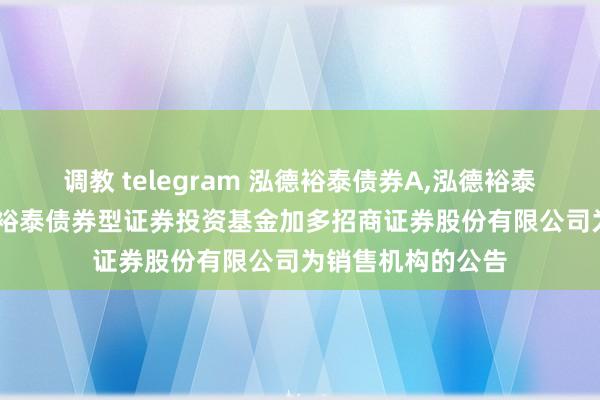 调教 telegram 泓德裕泰债券A，泓德裕泰债券C: 对于泓德裕泰债券型证券投资基金加多招商证券股份有限公司为销售机构的公告