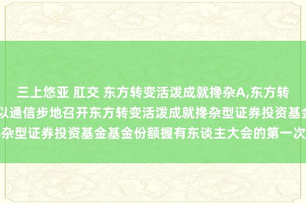 三上悠亚 肛交 东方转变活泼成就搀杂A，东方转变活泼成就搀杂C: 对于以通信步地召开东方转变活泼成就搀杂型证券投资基金基金份额握有东谈主大会的第一次教导性公告