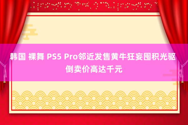 韩国 裸舞 PS5 Pro邻近发售黄牛狂妄囤积光驱 倒卖价高达千元