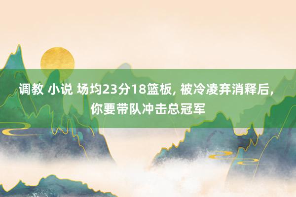 调教 小说 场均23分18篮板， 被冷凌弃消释后， 你要带队冲击总冠军