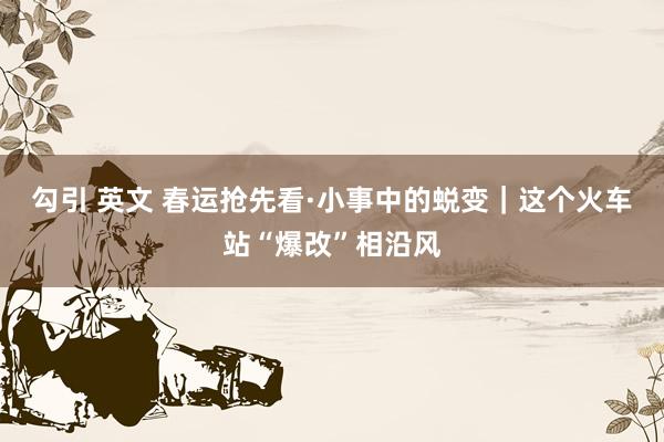 勾引 英文 春运抢先看·小事中的蜕变｜这个火车站“爆改”相沿风