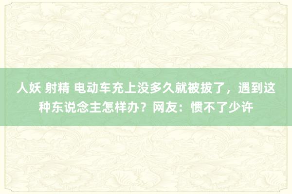 人妖 射精 电动车充上没多久就被拔了，遇到这种东说念主怎样办？网友：惯不了少许