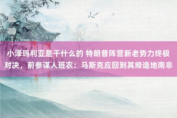 小泽玛利亚是干什么的 特朗普阵营新老势力终极对决，前参谋人班农：马斯克应回到其缔造地南非