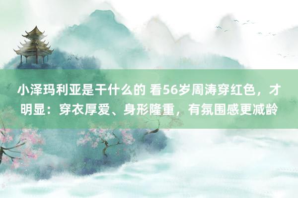 小泽玛利亚是干什么的 看56岁周涛穿红色，才明显：穿衣厚爱、身形隆重，有氛围感更减龄