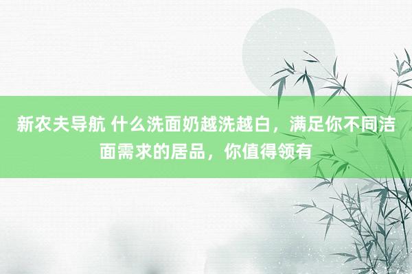 新农夫导航 什么洗面奶越洗越白，满足你不同洁面需求的居品，你值得领有