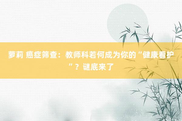 萝莉 癌症筛查：教师科若何成为你的“健康看护”？谜底来了