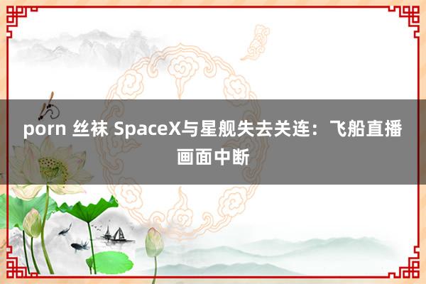 porn 丝袜 SpaceX与星舰失去关连：飞船直播画面中断