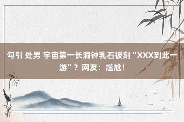 勾引 处男 宇宙第一长洞钟乳石被刻“XXX到此一游”？网友：尴尬！