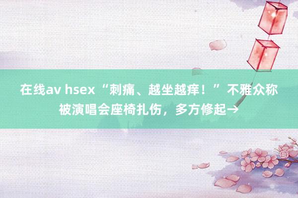 在线av hsex “刺痛、越坐越痒！” 不雅众称被演唱会座椅扎伤，多方修起→