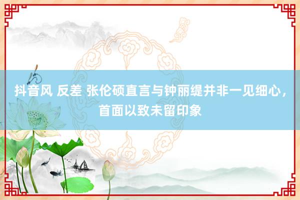 抖音风 反差 张伦硕直言与钟丽缇并非一见细心，首面以致未留印象