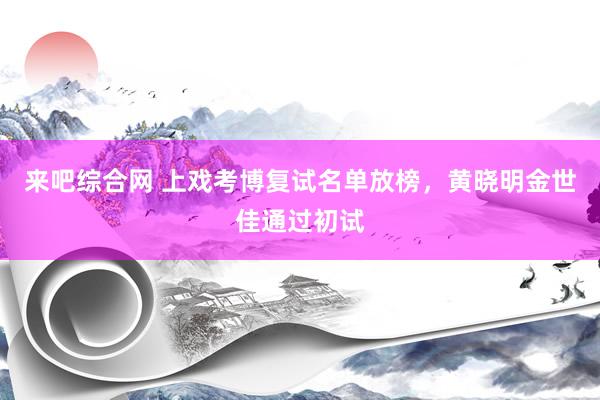 来吧综合网 上戏考博复试名单放榜，黄晓明金世佳通过初试