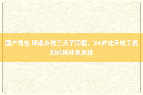 国产情色 邱淑贞携三犬子同框，24岁沈月竣工复刻姆妈好意思貌