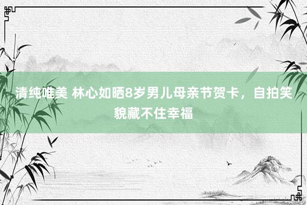 清纯唯美 林心如晒8岁男儿母亲节贺卡，自拍笑貌藏不住幸福
