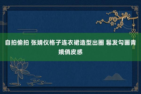 自拍偷拍 张婧仪格子连衣裙造型出圈 鬈发勾画青娥俏皮感